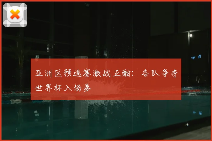 亚洲区预选赛激战正酣:各队争夺世界杯入场券