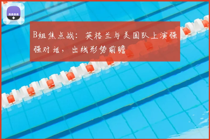B组焦点战:英格兰与美国队上演强强对话,出线形势前瞻