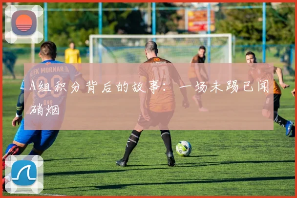 A组积分背后的故事：一场未踢已闻硝烟