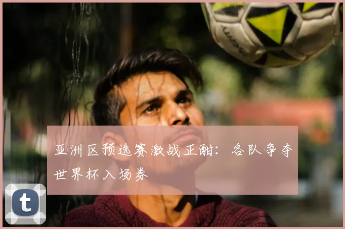 亚洲区预选赛激战正酣:各队争夺世界杯入场券
