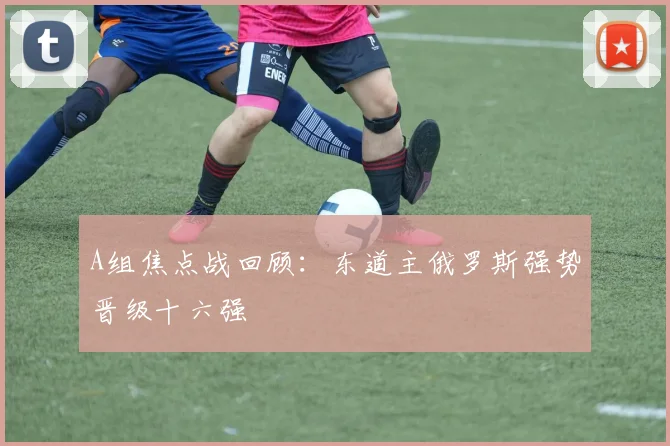 A组焦点战回顾：东道主俄罗斯强势晋级十六强