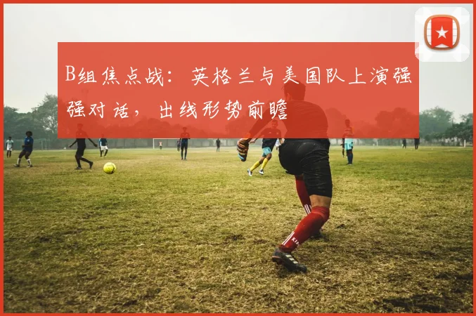 B组焦点战:英格兰与美国队上演强强对话,出线形势前瞻