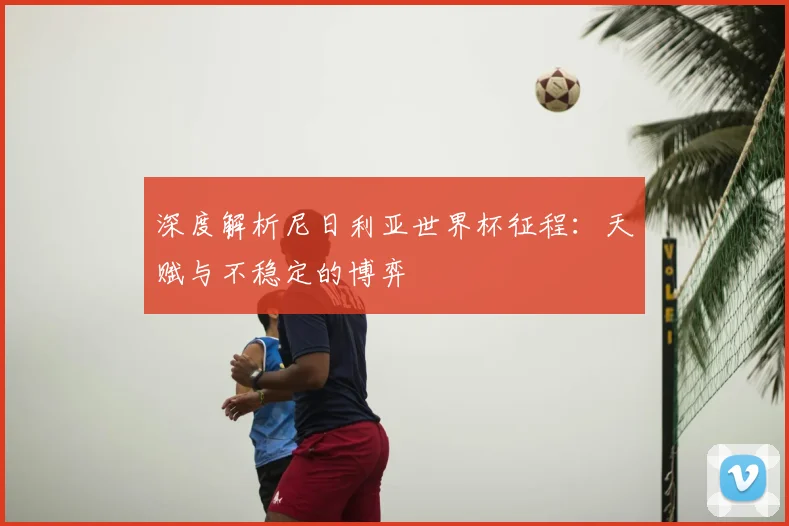 深度解析尼日利亚世界杯征程：天赋与不稳定的博弈
