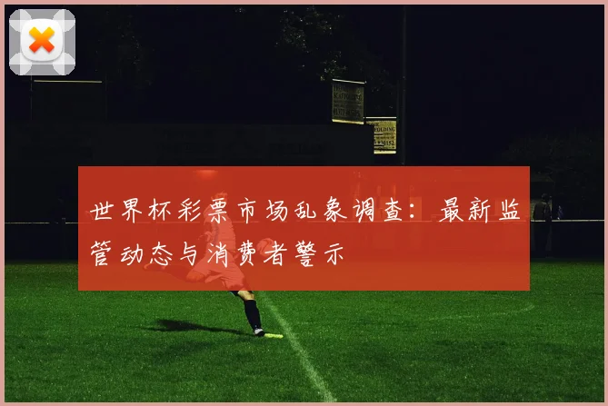 世界杯彩票市场乱象调查:最新监管动态与消费者警示