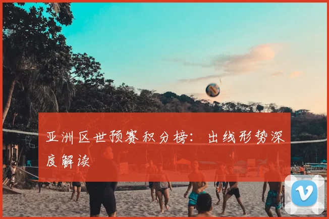 亚洲区世预赛积分榜：出线形势深度解读