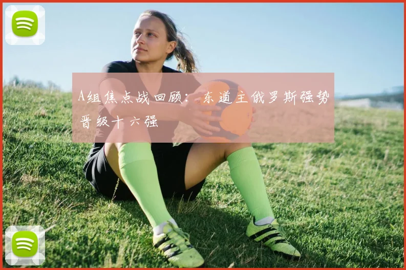A组焦点战回顾：东道主俄罗斯强势晋级十六强