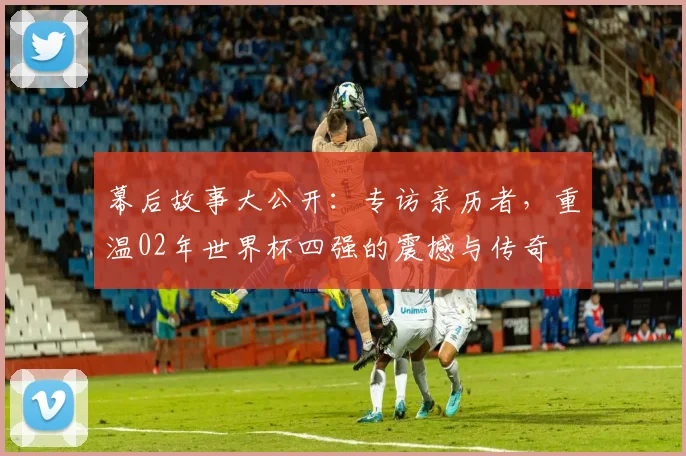 幕后故事大公开：专访亲历者，重温02年世界杯四强的震撼与传奇