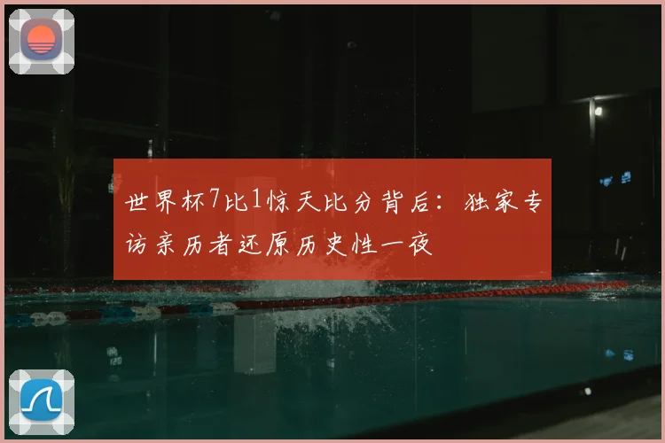世界杯7比1惊天比分背后:独家专访亲历者还原历史性一夜